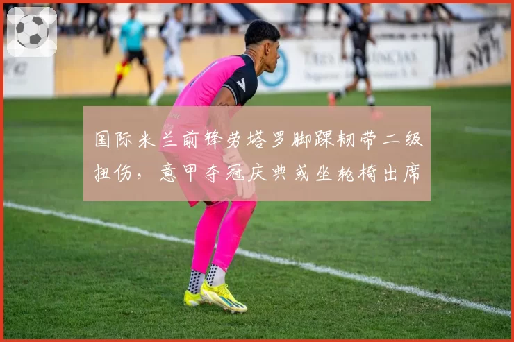 国际米兰前锋劳塔罗脚踝韧带二级扭伤，意甲夺冠庆典或坐轮椅出席