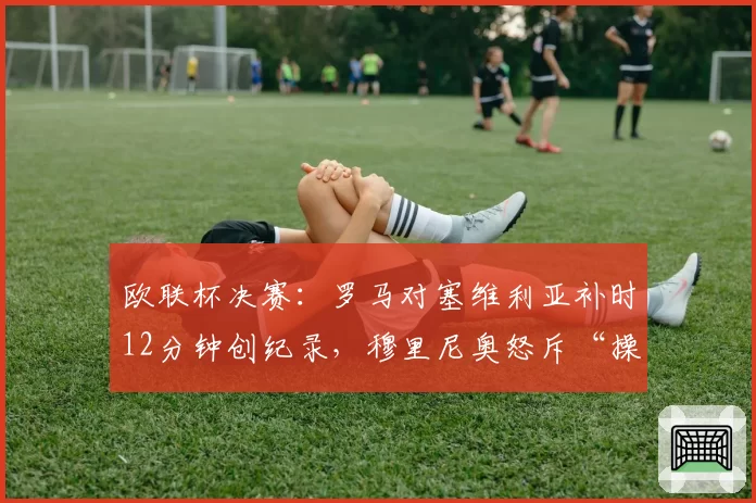 欧联杯决赛：罗马对塞维利亚补时12分钟创纪录，穆里尼奥怒斥“操纵比赛”
