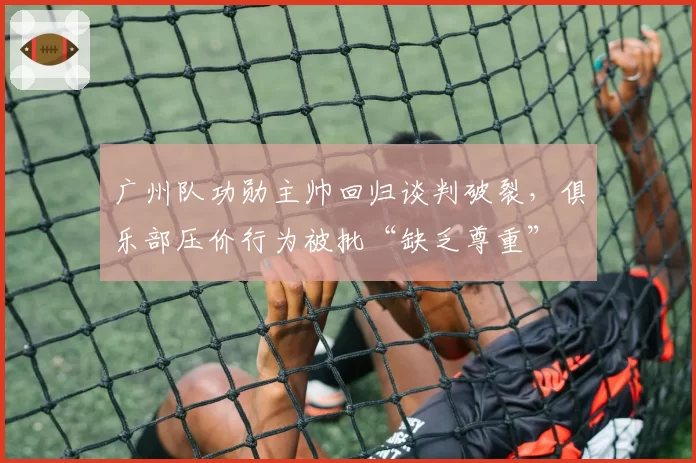 广州队功勋主帅回归谈判破裂，俱乐部压价行为被批“缺乏尊重”