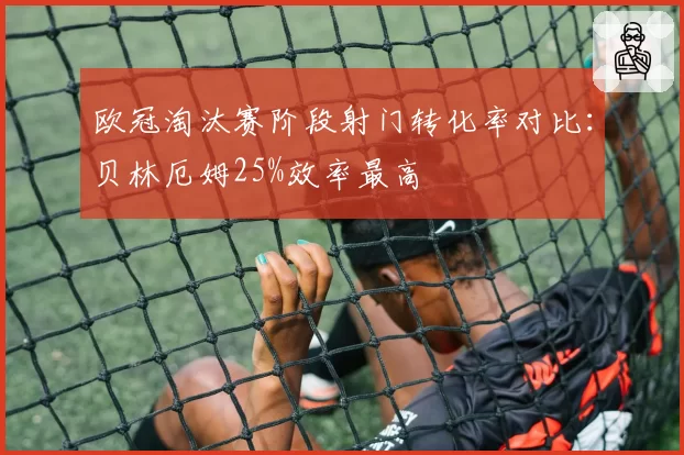 欧冠淘汰赛阶段射门转化率对比：贝林厄姆25%效率最高